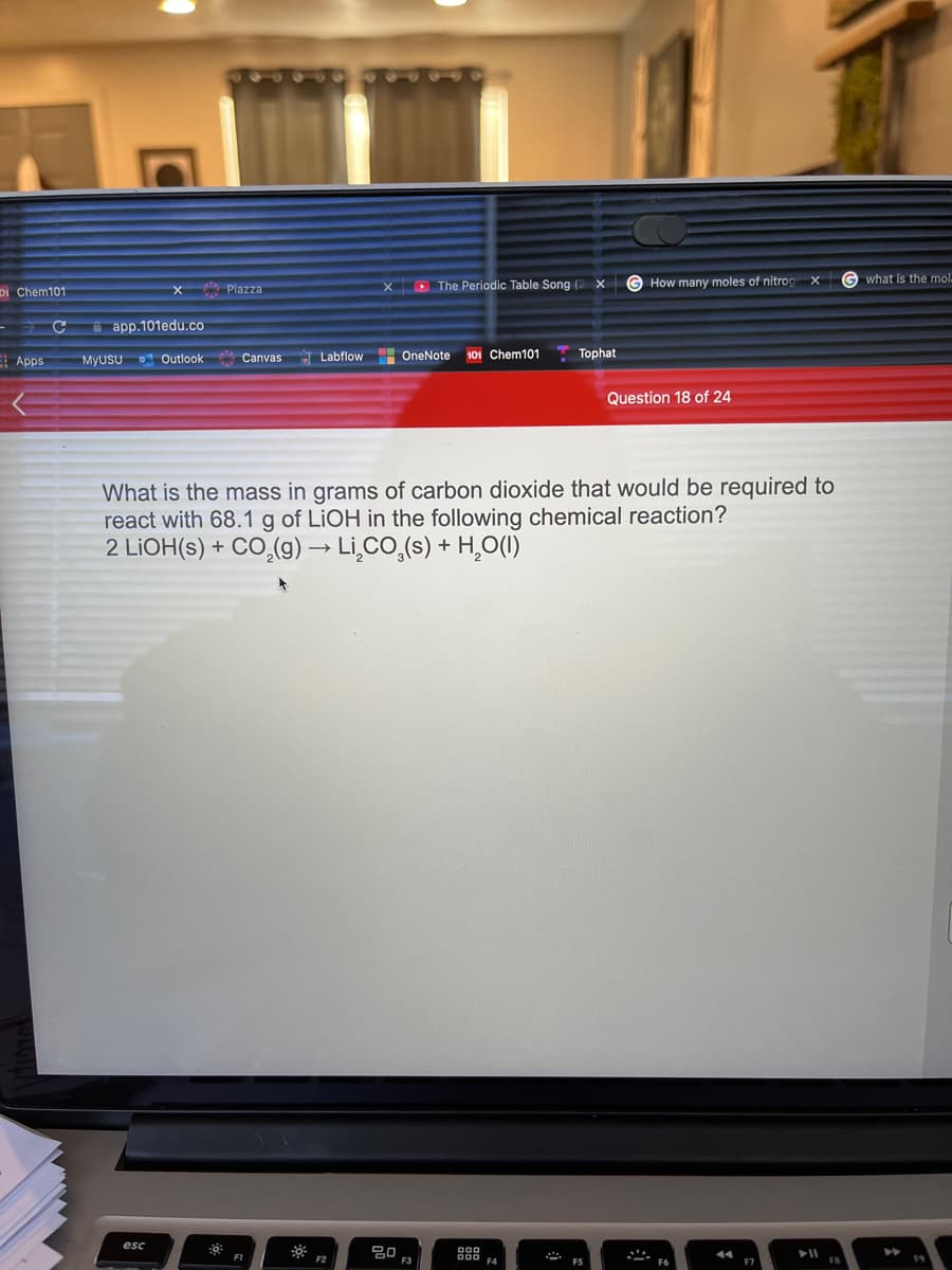 The Periodic Table Song (2 x
G How many moles of nitrog
G what is the mol.
Di Chem101
X Piazza
a app.101edu.co
E Apps
Labflow
OneNote
101 Chem101
Tophat
MYUSU
O Outlook
Canvas
Question 18 of 24
What is the mass in grams of carbon dioxide that would be required to
react with 68.1 g of LIOH in the following chemical reaction?
2 LIOH(s) + CO,(g) → Lİ̟CO,(s) + H¸O(1)
esc
F3
