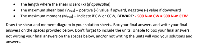 • The length where the shear is zero (x) (jf applicable)
The maximum shear load (Vmax) – positive (+) value if upward, negative (-) value if downward
The maximum moment (Mmax) – indicate if CW or CCW, BEWARE: - 500 N-m CW = 500 N-m CCW
Draw the shear and moment diagram in your solution sheets. Box your final answers and write your final
answers on the spaces provided below. Don't forget to include the units. Unable to box your final answers,
not writing your final answers on the spaces below, and/or not writing the units will void your solutions and
answers.
