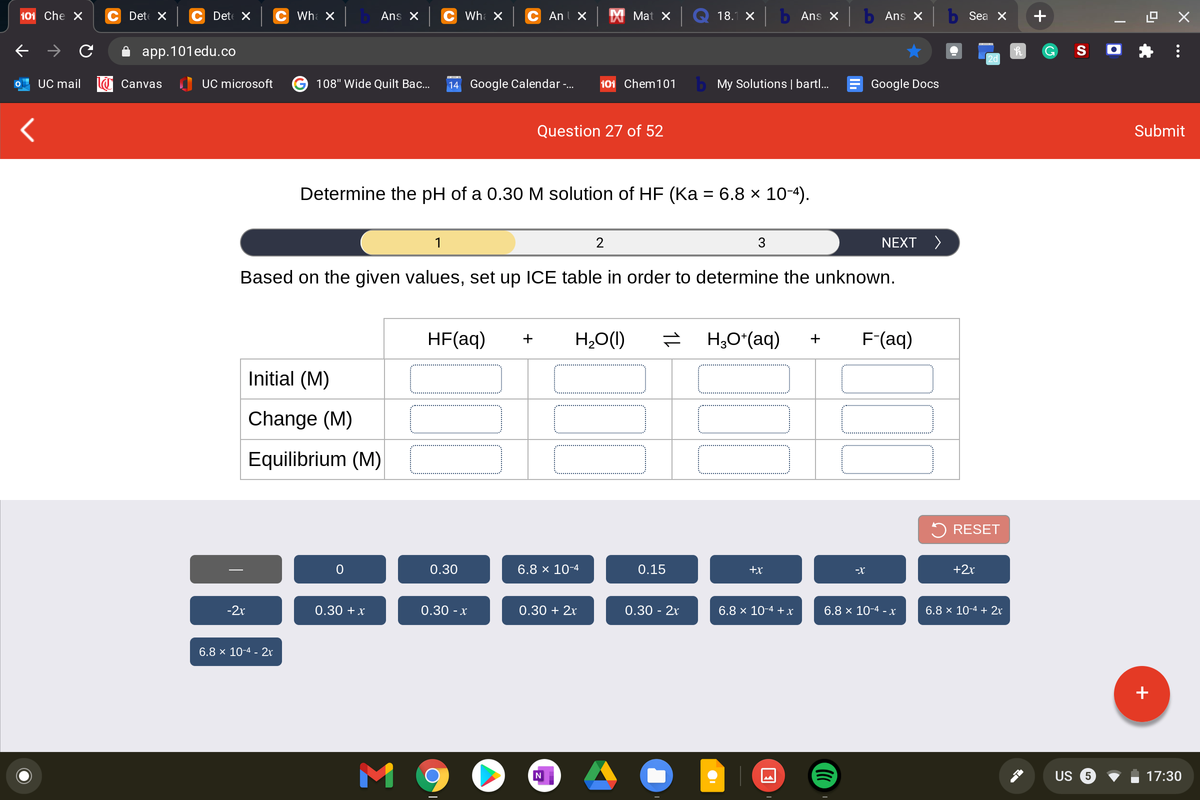 101 Che X
C Det X
C Det X
Wha X
Ans X
C Wh X
C Anl X
X Mat X
18.1 X
b Ans X
b Ans X
Sea X
+
app.101edu.co
S O
2d
UC mail
Canvas
I UC microsoft
108" Wide Quilt Bac...
14 Google Calendar-.
101 Chem101
b My Solutions | bartl..
Google Docs
Question 27 of 52
Submit
Determine the pH of a 0.30 M solution of HF (Ka = 6.8 × 10-4).
%3D
1
3
NEXT >
Based on the given values, set up ICE table in order to determine the unknown.
HF(aq)
H,O(1)
H,O*(aq)
F(aq)
+
+
Initial (M)
Change (M)
Equilibrium (M)
2 RESET
0.30
6.8 x 10-4
0.15
+x
-X
+2r
-2x
0.30 +x
0.30 - x
0.30 + 2x
0.30 - 2x
6.8 × 10-4 + x
6.8 × 10-4 - x
6.8 × 10-4 + 2r
6.8 × 10-4 - 2x
+
M 9
US
17:30
...
