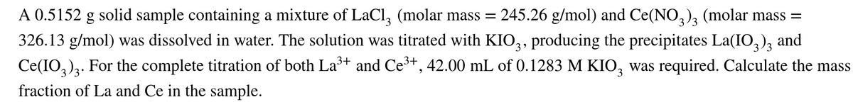 A 0.5152 g solid sample containing a mixture of LaCl, (molar mass = 245.26 g/mol) and Ce(NO,), (molar mass =
326.13 g/mol) was dissolved in water. The solution was titrated with KIO,, producing the precipitates La(IO,),
Ce(IO,)ą. For the complete titration of both La+ and Ce3+, 42.00 mL of 0.1283 M KIO, was required. Calculate the mass
and
fraction of La and Ce in the sample.
