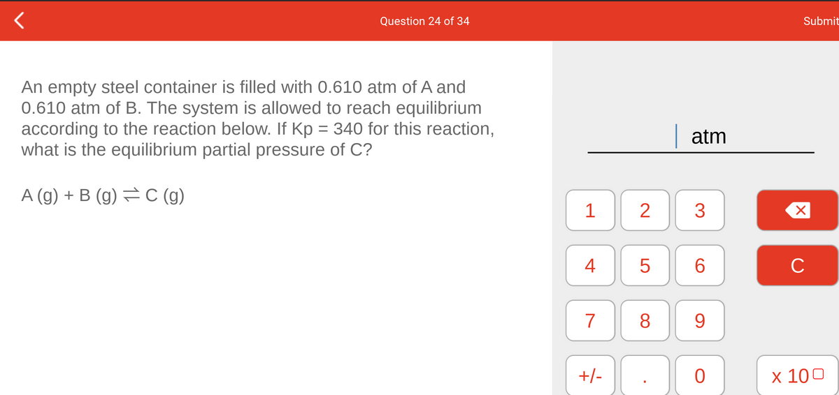 Question 24 of 34
Submit
An empty steel container is filled with 0.610 atm of A and
0.610 atm of B. The system is allowed to reach equilibrium
according to the reaction below. If Kp = 340 for this reaction,
what is the equilibrium partial pressure of C?
| atm
A (g) + B (g) = C (g)
1
3
4
6.
C
7
8.
9.
+/-
x 100
