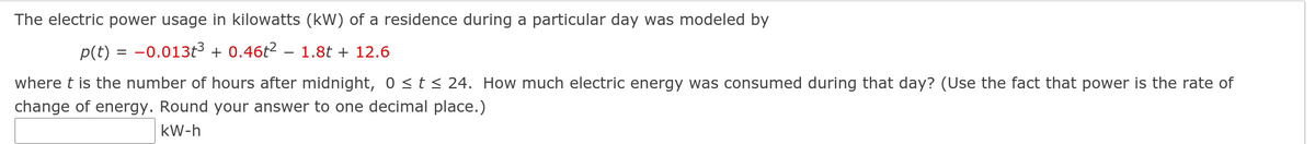 The electric power usage in kilowatts (kW) of a residence during a particular day was modeled by
p(t) = -0.013t3 + 0.46t2 – 1.8t + 12.6
where t is the number of hours after midnight, 0 <t< 24. How much electric energy was consumed during that day? (Use the fact that power is the rate of
change of energy. Round your answer to one decimal place.)
kW-h
