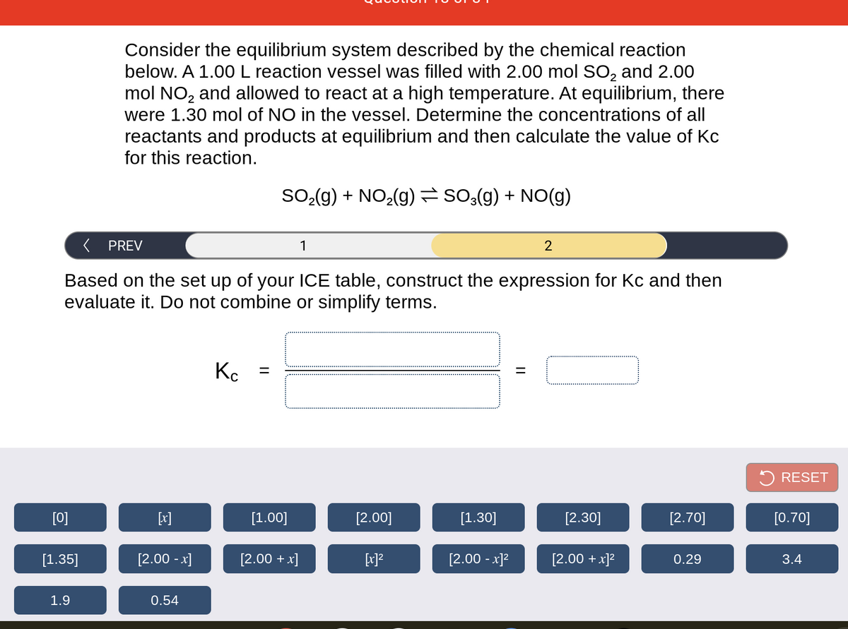 Consider the equilibrium system described by the chemical reaction
below. A 1.00L reaction vessel was filled with 2.00 mol SO, and 2.00
mol NO, and allowed to react at a high temperature. At equilibrium, there
were 1.30 mol of NO in the vessel. Determine the concentrations of all
reactants and products at equilibrium and then calculate the value of Kc
for this reaction.
SO-(g) + NO,(g) so:(g) + NO(g)
PREV
1
Based on the set up of your ICE table, construct the expression for Kc and then
evaluate it. Do not combine or simplify terms.
RESET
[0]
[x]
[1.00]
[2.00]
[1.30]
[2.30]
[2.70]
[0.70]
[1.35]
[2.00 - x]
[2.00 + x]
[2.00 - x]?
[2.00 + x]?
0.29
3.4
1.9
0.54
