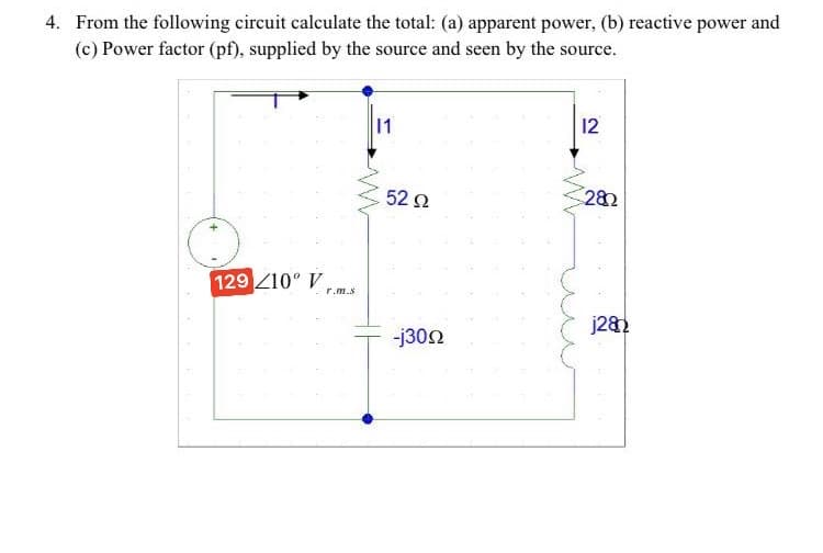 4. From the following circuit calculate the total: (a) apparent power, (b) reactive power and
(c) Power factor (pf), supplied by the source and seen by the source.
1
12
52 2
282
129 Z10° V
r.m.s
j28.
-j302
