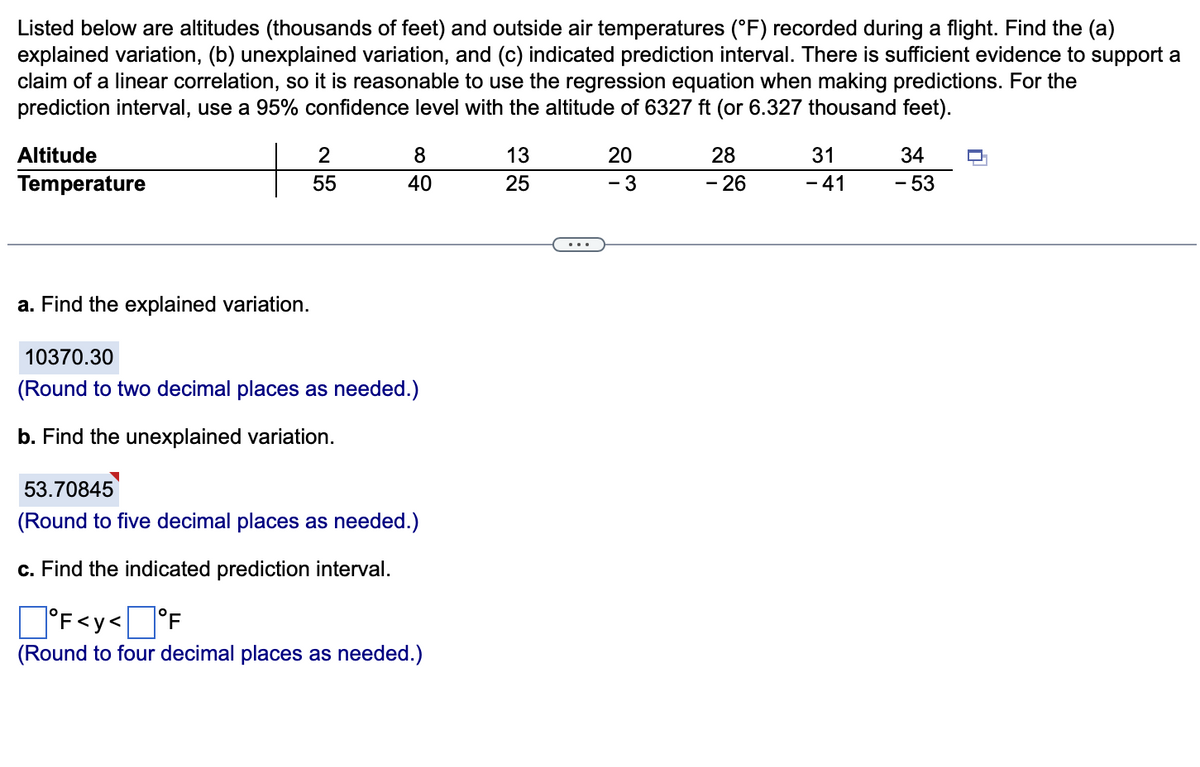 Listed below are altitudes (thousands of feet) and outside air temperatures (°F) recorded during a flight. Find the (a)
explained variation, (b) unexplained variation, and (c) indicated prediction interval. There is sufficient evidence to support a
claim of a linear correlation, so it is reasonable to use the regression equation when making predictions. For the
prediction interval, use a 95% confidence level with the altitude of 6327 ft (or 6.327 thousand feet).
Altitude
Temperature
a. Find the explained variation.
2
55
8
40
10370.30
(Round to two decimal places as needed.)
b. Find the unexplained variation.
53.70845
(Round to five decimal places as needed.)
c. Find the indicated prediction interval.
°F<y<°F
(Round to four decimal places as needed.)
13
25
20
- 3
28
- 26
31
- 41
34
- 53