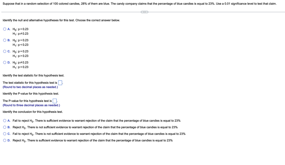 Suppose that in a random selection of 100 colored candies, 28% of them are blue. The candy company claims that the percentage of blue candies is equal to 23%. Use a 0.01 significance level to test that claim.
Identify the null and alternative hypotheses for this test. Choose the correct answer below.
O A. Ho: p=0.23
H₁: p=0.23
B. Ho: p=0.23
H₁: p<0.23
O C. Ho: p=0.23
H₁: p>0.23
D. Ho: p=0.23
H₁: p=0.23
Identify the test statistic for this hypothesis test.
The test statistic for this hypothesis test is
(Round to two decimal places as needed.)
Identify the P-value for this hypothesis test.
The P-value for this hypothesis test is
(Round to three decimal places as needed.)
Identify the conclusion for this hypothesis test.
A. Fail to reject Ho. There is sufficient evidence to warrant rejection of the claim that the percentage of blue candies is equal to 23%
B. Reject Ho. There is not sufficient evidence to warrant rejection of the claim that the percentage of blue candies is equal to 23%
C. Fail to reject Ho. There is not sufficient evidence to warrant rejection of the claim that the percentage of blue candies is equal to 23%
O D. Reject Ho. There is sufficient evidence to warrant rejection of the claim that the percentage of blue candies is equal to 23%