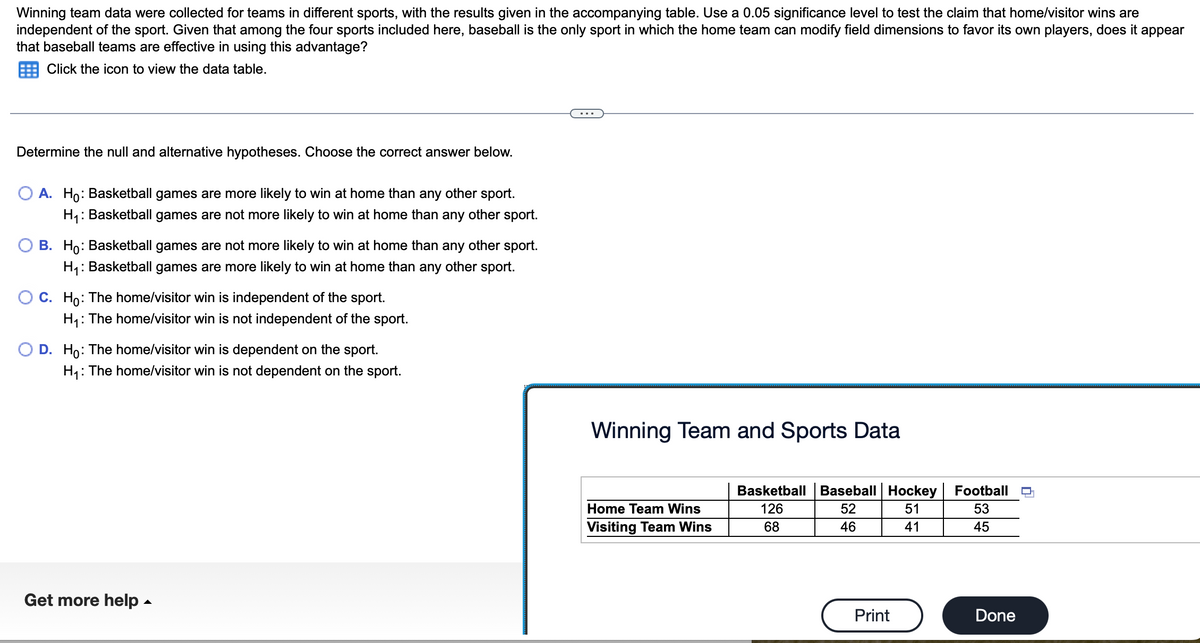 Winning team data were collected for teams in different sports, with the results given in the accompanying table. Use a 0.05 significance level to test the claim that home/visitor wins are
independent of the sport. Given that among the four sports included here, baseball is the only sport in which the home team can modify field dimensions to favor its own players, does it appear
that baseball teams are effective in using this advantage?
Click the icon to view the data table.
Determine the null and alternative hypotheses. Choose the correct answer below.
A. Ho: Basketball games are more likely to win at home than any other sport.
H₁: Basketball games are not more likely to win at home than any other sport.
B. Ho: Basketball games are not more likely to win at home than any other sport.
H₁: Basketball games are more likely to win at home than any other sport.
O C. Ho: The home/visitor win is independent of the sport.
H₁: The home/visitor win is not independent of the sport.
D. Ho: The home/visitor win is dependent on the sport.
H₁:
: The home/visitor win is not dependent on the sport.
Get more help.
Winning Team and Sports Data
Home Team Wins
Visiting Team Wins
Basketball Baseball Hockey
126
52
51
68
46
41
Print
Football
53
45
Done