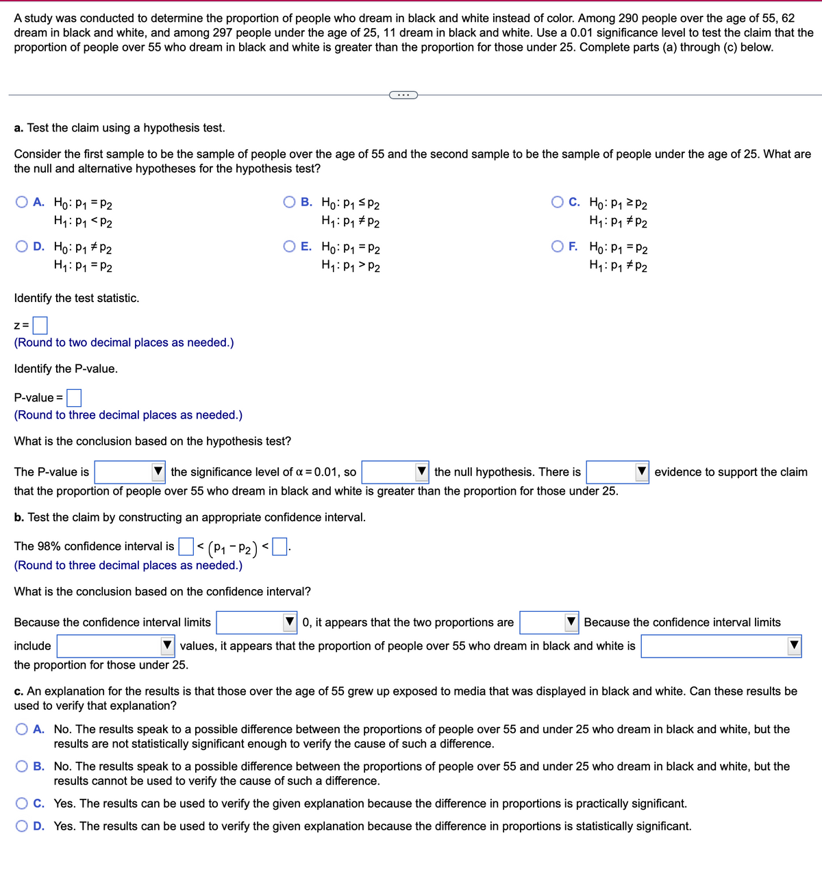 A study was conducted to determine the proportion of people who dream in black and white instead of color. Among 290 people over the age of 55, 62
dream in black and white, and among 297 people under the age of 25, 11 dream in black and white. Use a 0.01 significance level to test the claim that the
proportion of people over 55 who dream in black and white is greater than the proportion for those under 25. Complete parts (a) through (c) below.
a. Test the claim using a hypothesis test.
Consider the first sample to be the sample of people over the age of 55 and the second sample to be the sample of people under the age of 25. What are
the null and alternative hypotheses for the hypothesis test?
A. Ho: P₁ = P2
H₁: P₁ P2
O D. Ho: P1 P₂
H₁: P₁ = P2
Identify the test statistic.
Z=
(Round to two decimal places as needed.)
Identify the P-value.
P-value=
(Round to three decimal places as needed.)
What is the conclusion based on the hypothesis test?
B. Ho: P₁ P2
H₁: P₁ P2
Because the confidence interval limits
include
the proportion for those under 25.
E. Ho: P₁ = P2
H₁: P₁ P2
OC. Ho: P₁
H₁: P₁
The P-value is
the significance level of α = 0.01, so
the null hypothesis. There is
that the proportion of people over 55 who dream in black and white is greater than the proportion for those under 25.
b. Test the claim by constructing an appropriate confidence interval.
The 98% confidence interval is < (P₁-P₂) <
(Round to three decimal places as needed.)
What is the conclusion based on the confidence interval?
OF. Ho: P1 P2
P2
H₁: P₁
P2
P2
0, it appears that the two proportions are
values, it appears that the proportion of people over 55 who dream in black and white is
evidence to support the claim
Because the confidence interval limits
c. An explanation for the results is that those over the age of 55 grew up exposed to media that was displayed in black and white. Can these results be
used to verify that explanation?
O A. No. The results speak to a possible difference between the proportions of people over 55 and under 25 who dream in black and white, but the
results are not statistically significant enough to verify the cause of such a difference.
B. No. The results speak to a possible difference between the proportions of people over 55 and under 25 who dream in black and white, but the
results cannot be used to verify the cause of such a difference.
C. Yes. The results can be used to verify the given explanation because the difference in proportions is practically significant.
D. Yes. The results can be used to verify the given explanation because the difference in proportions is statistically significant.