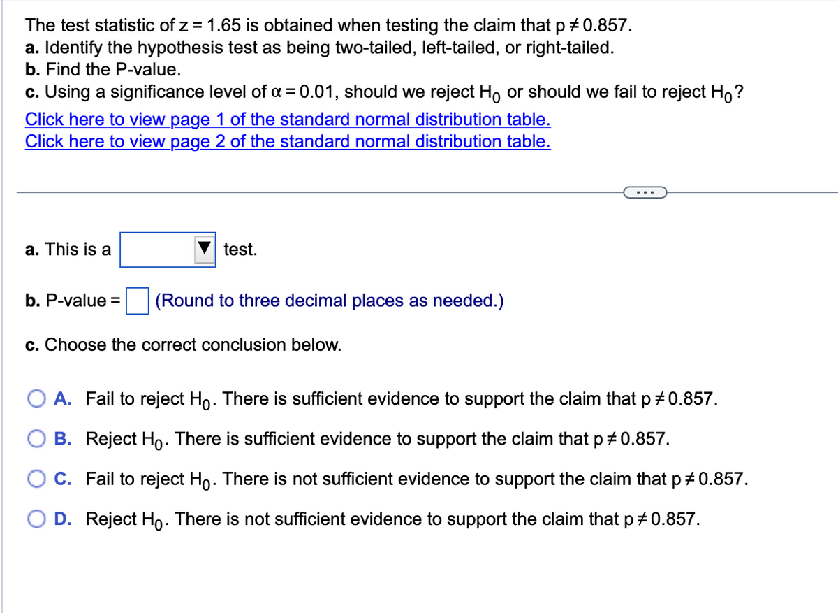 The test statistic of z= 1.65 is obtained when testing the claim that p # 0.857.
a. Identify the hypothesis test as being two-tailed, left-tailed, or right-tailed.
b. Find the P-value.
c. Using a significance level of α = 0.01, should we reject Ho or should we fail to reject Ho?
Click here to view page 1 of the standard normal distribution table.
Click here to view page 2 of the standard normal distribution table.
a. This is a
test.
b. P-value = (Round to three decimal places as needed.)
c. Choose the correct conclusion below.
A. Fail to reject Ho. There is sufficient evidence to support the claim that p *0.857.
B. Reject Ho. There is sufficient evidence to support the claim that p # 0.857.
C. Fail to reject Ho. There is not sufficient evidence to support the claim that p‡ 0.857.
D. Reject Ho. There is not sufficient evidence to support the claim that p # 0.857.