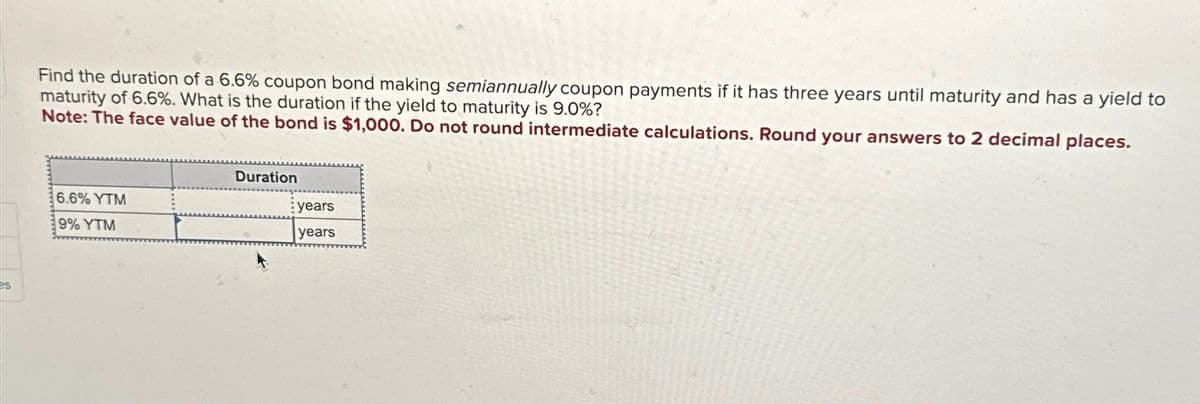 es
Find the duration of a 6.6% coupon bond making semiannually coupon payments if it has three years until maturity and has a yield to
maturity of 6.6%. What is the duration if the yield to maturity is 9.0%?
Note: The face value of the bond is $1,000. Do not round intermediate calculations. Round your answers to 2 decimal places.
6.6% YTM
9% YTM
Duration
years
years