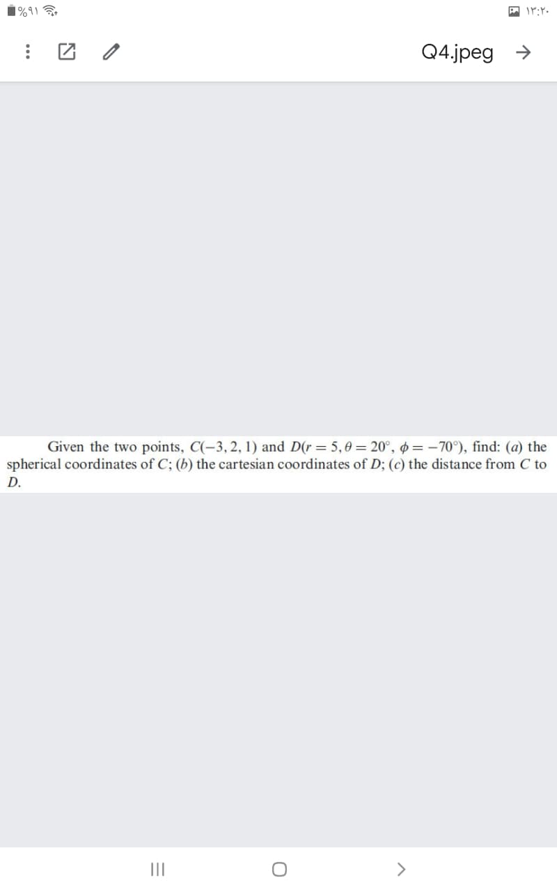 1%9)
Q4.jpeg →
Given the two points, C(-3,2, 1) and D(r= 5,0 = 20°, ø = –70°), find: (a) the
spherical coordinates of C; (b) the cartesian coordinates of D; (c) the distance from C to
D.
II
>
