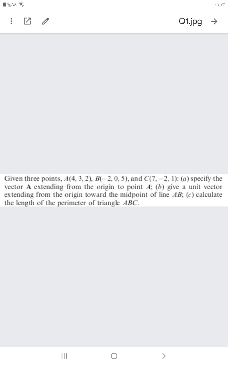 1%^M
Q1.jpg →
Given three points, A(4, 3, 2), B(-2, 0, 5), and C(7, -2, 1): (a) specify the
vector A extending from the origin to point A; (b) give a unit vector
extending from the origin toward the midpoint of line AB; (c) calculate
the length of the perimeter of triangke ABC.
II
>
