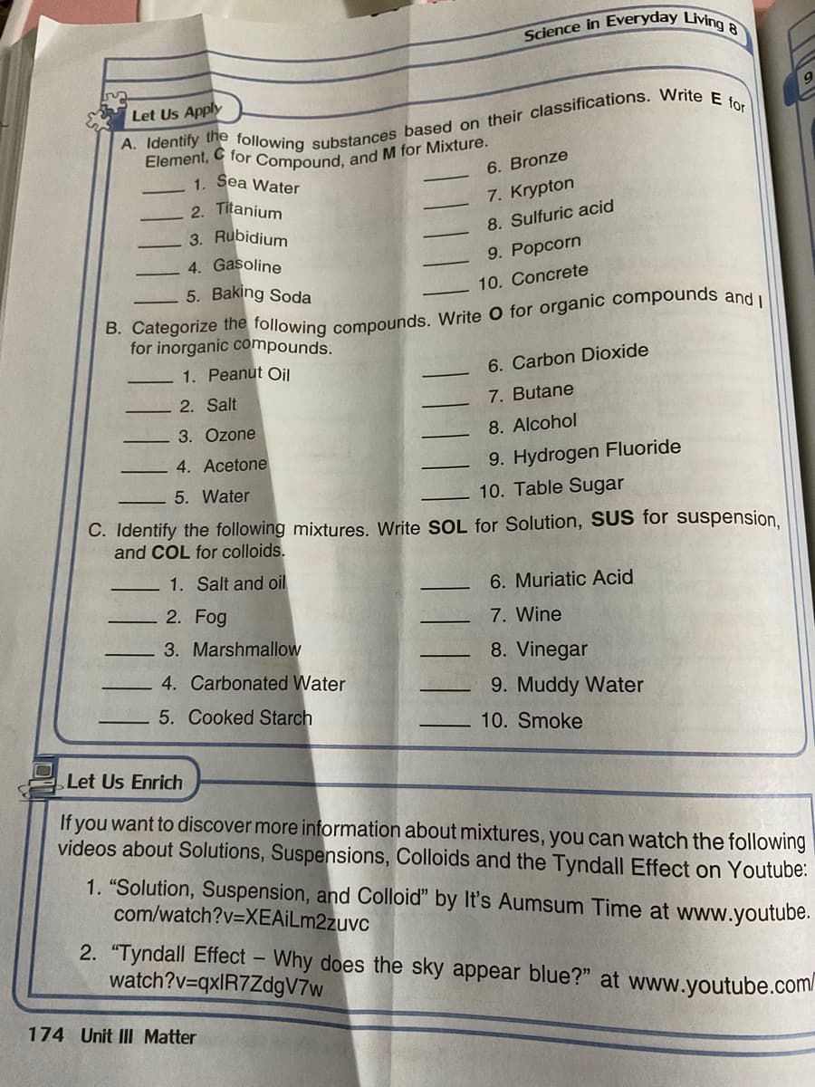Science in Everyday Living 8
Let Us Apply
Sea Water
6. Bronze
1.
2. Titanium
7. Krypton
3. Rubidium
8. Sulfuric acid
4. Gasoline
9. Popcorn
5. Baking Soda
10. Concrete
for inorganic compounds.
1. Peanut Oil
6. Carbon Dioxide
2. Salt
7. Butane
3. Ozone
8. Alcohol
4. Acetone
9. Hydrogen Fluoride
5. Water
10. Table Sugar
C. Identify the following mixtures. Write SOL for Solution, SUS for suspension,
and COL for colloids.
1. Salt and oil
6. Muriatic Acid
2. Fog
7. Wine
3. Marshmallow
8. Vinegar
4. Carbonated Water
9. Muddy Water
5. Cooked Starch
10. Smoke
Let Us Enrich
If you want to discover more information about mixtures, you can watch the following
videos about Solutions, Suspensions, Colloids and the Tyndall Effect on Youtube:
1. "Solution, Suspension, and Colloid" by It's Aumsum Time at www.youtube.
com/watch?v=XEAİLm2zuvc
2. "Tyndall Effect – Why does the sky appear blue?" at www.youtube.com/
watch?v=qxlR7ZdgV7w
174 Unit II Matter
