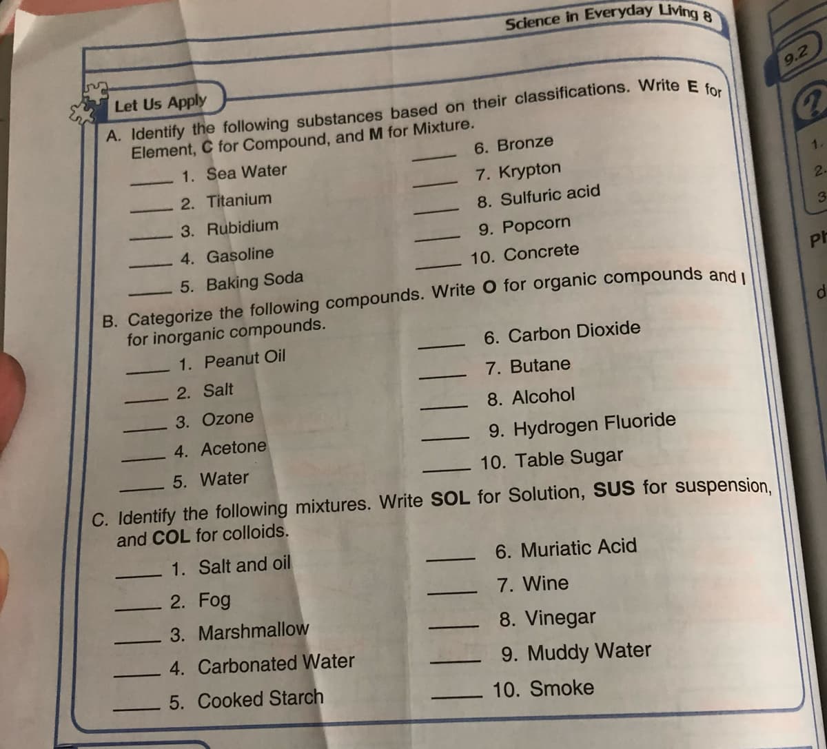 Science in Everyday Living
Let Us Apply
9.2
A. Identify the following substances based on their classifications. Write E.
Element, C for Compound, and M for Mixture.
1. Sea Water
6. Bronze
7. Krypton
1.
2. Titanium
8. Sulfuric acid
2.
3. Rubidium
3
4. Gasoline
9. Popcorn
10. Concrete
5. Baking Soda
Ph
B. Categorize the following compounds. Write O for organic compounds and i
for inorganic compounds.
1. Peanut Oil
6. Carbon Dioxide
2. Salt
7. Butane
3. Ozone
8. Alcohol
4. Acetone
9. Hydrogen Fluoride
5. Water
10. Table Sugar
C. Identify the following mixtures. Write SOL for Solution, SUS for suspension.
and COL for colloids.
1. Salt and oil
6. Muriatic Acid
2. Fog
7. Wine
3. Marshmallow
8. Vinegar
4. Carbonated Water
9. Muddy Water
5. Cooked Starch
10. Smoke
