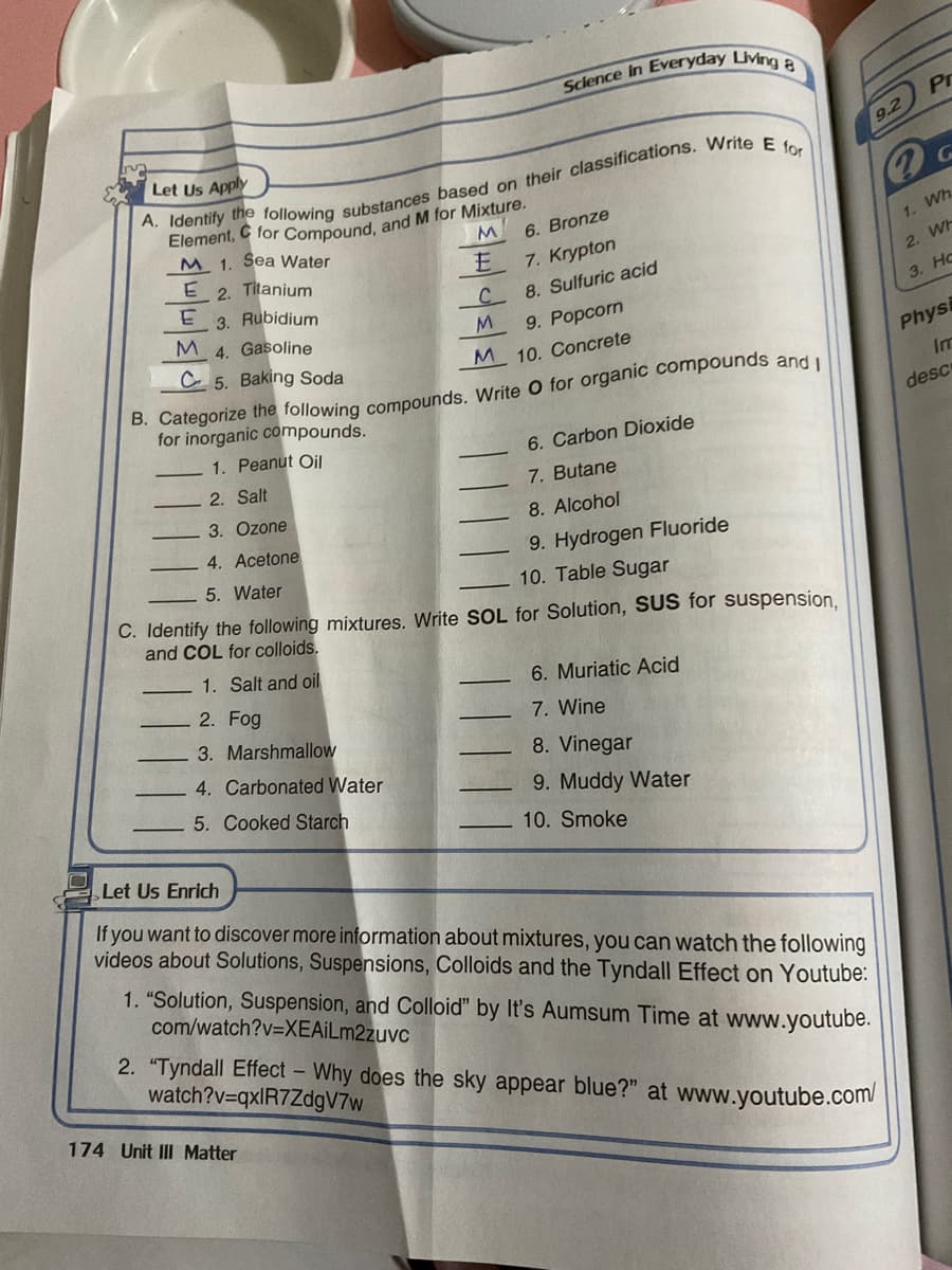 Pr
Let Us Apply
9.2
6. Bronze
M 1. Sea Water
E 2. Titanium
1. Wh.
E
7. Krypton
2. WH
3. Rubidium
M 4. Gasoline
C.
8. Sulfuric acid
3. Нс
9. Popcorn
C 5. Baking Soda
M 10. Concrete
Physi
Im
for inorganic compounds.
desc
1. Peanut Oil
6. Carbon Dioxide
2. Salt
7. Butane
3. Ozone
8. Alcohol
4. Acetone
9. Hydrogen Fluoride
5. Water
10. Table Sugar
C. Identify the following mixtures. Write SOL for Solution, SUS for suspension
and COL for colloids.
1. Salt and oil
6. Muriatic Acid
2. Fog
7. Wine
3. Marshmallow
8. Vinegar
4. Carbonated Water
5. Cooked Starch
9. Muddy Water
10. Smoke
Let Us Enrich
If you want to discover more information about mixtures, you can watch the following
videos about Solutions, Suspensions, Colloids and the Tyndall Effect on Youtube:
1. "Solution, Suspension, and Colloid" by It's Aumsum Time at www.youtube.
com/watch?v=XEAİLm2zuvc
2. "Tyndall Effect - Why does the sky appear blue?" at www.youtube.com
watch?v=qxlR7ZdgV7w
174 Unit III Matter
