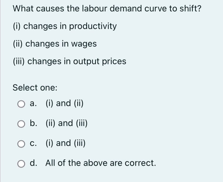 What causes the labour demand curve to shift?
(i) changes in productivity
(ii) changes in wages
(iii) changes in output prices
Select one:
a. (i) and (ii)
O b.
b.
c.
d.
(ii) and (iii)
(i) and (iii)
All of the above are correct.