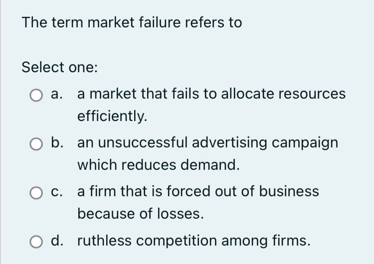 The term market failure refers to
Select one:
a. a market that fails to allocate resources
efficiently.
b. an unsuccessful advertising campaign
which reduces demand.
a firm that is forced out of business
because of losses.
d. ruthless competition among firms.
C.