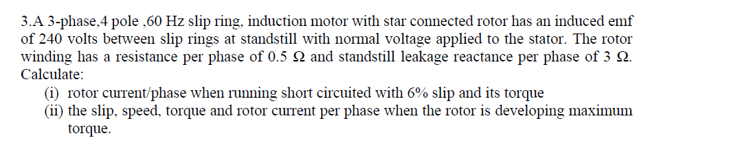 3.A 3-phase, 4 pole ,60 Hz slip ring, induction motor with star connected rotor has an induced emf
of 240 volts between slip rings at standstill with normal voltage applied to the stator. The rotor
winding has a resistance per phase of 0.5 Q and standstill leakage reactance per phase of 3 Q.
Calculate:
(1) rotor current/phase when running short circuited with 6% slip and its torque
(ii) the slip, speed, torque and rotor current per phase when the rotor is developing maximum
torque.