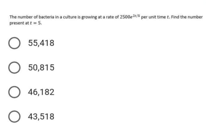 The number of bacteria in a culture is growing at a rate of 2500e2/5 per unit time t. Find the number
present at t = 5.
O 55,418
O 50,815
46,182
O 43,518
