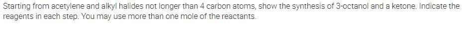 Starting from acetylene and alkyl halides not longer than 4 carbon atoms, show the synthesis of 3-octanol and a ketone. Indicate the
reagents in each step. You may use more than one mole of the reactants.
