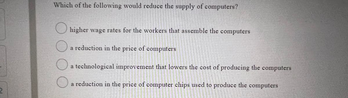 Which of the following would reduce the supply of computers?
O higher wage rates for the workers that assemble the computers
a reduction in the price of computers
O a technological improvement that lowers the cost of producing the computers
a reduction in the price of computer chips used to produce the computers
