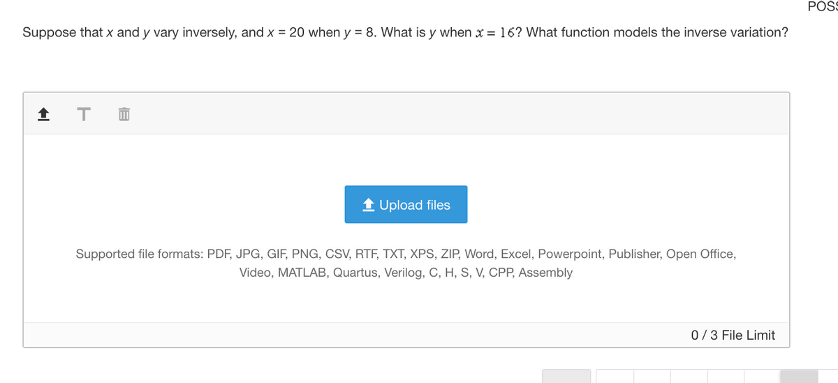 POSS
Suppose that x and y vary inversely, and x = 20 when y = 8. What is y when x = 16? What function models the inverse variation?
1 Upload files
Supported file formats: PDF, JPG, GIF, PNG, CSV, RTF, TXT, XPS, ZIP, Word, Excel, Powerpoint, Publisher, Open Office,
Video, MATLAB, Quartus, Verilog, C, H, S, V, CPP, Assembly
0/3 File Limit
