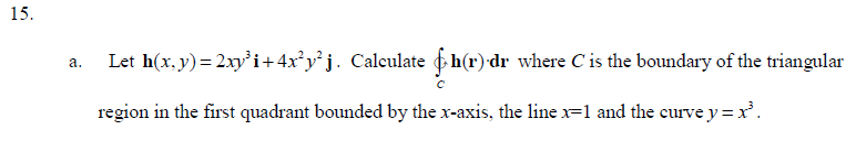 15.
a.
Let h(x,y)=2xy³i+4x²y²j. Calculate h(r) dr where C' is the boundary of the triangular
region in the first quadrant bounded by the x-axis, the line x=1 and the curve y=x³.