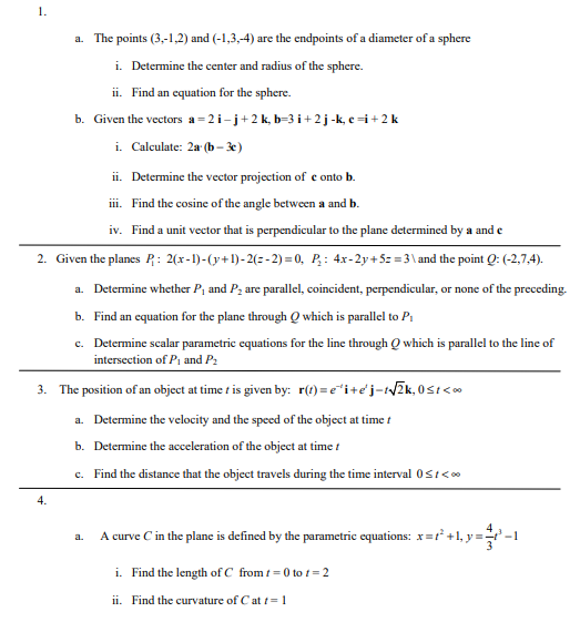 1.
a. The points (3,-1,2) and (-1,3,-4) are the endpoints of a diameter of a sphere
i. Determine the center and radius of the sphere.
ii. Find an equation for the sphere.
b. Given the vectors a=2i-j+2 k₂ b=3i+2j-k, c =i + 2 k
i. Calculate: 2a (b-3c)
ii. Determine the vector projection of e onto b.
iii. Find the cosine of the angle between a and b.
iv. Find a unit vector that is perpendicular to the plane determined by a and e
2. Given the planes P: 2(x-1)-(y+1)-2(=-2)=0, P₂: 4x-2y + 5z =3\ and the point Q: (-2,7,4).
a. Determine whether P₁ and P₂ are parallel, coincident, perpendicular, or none of the preceding.
b. Find an equation for the plane through Q which is parallel to P₁
c. Determine scalar parametric equations for the line through Q which is parallel to the line of
intersection of P₁ and P₂
3. The position of an object at time t is given by: r(t)=e^i+e'j-t√√2k, 0≤1<0⁰
a. Determine the velocity and the speed of the object at time t
b. Determine the acceleration of the object at time t
c. Find the distance that the object travels during the time interval 0≤t<**
4.
a.
A curve C in the plane is defined by the parametric equations: x=²+1, y =
+1₂y=-1
i. Find the length of C from t=0 to 1= 2
ii. Find the curvature of C at t = 1