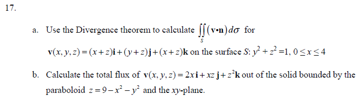 17.
a. Use the Divergence theorem to calculate ff(vn) do for
v(x, y, z)=(x+z)i + (y+z)j + (x+z)k on the surface S: y² +2²=1, 0≤x≤4
b. Calculate the total flux of v(x, y, z) = 2xi+xz j+z²k out of the solid bounded by the
paraboloid z = 9-x² - y² and the xy-plane.