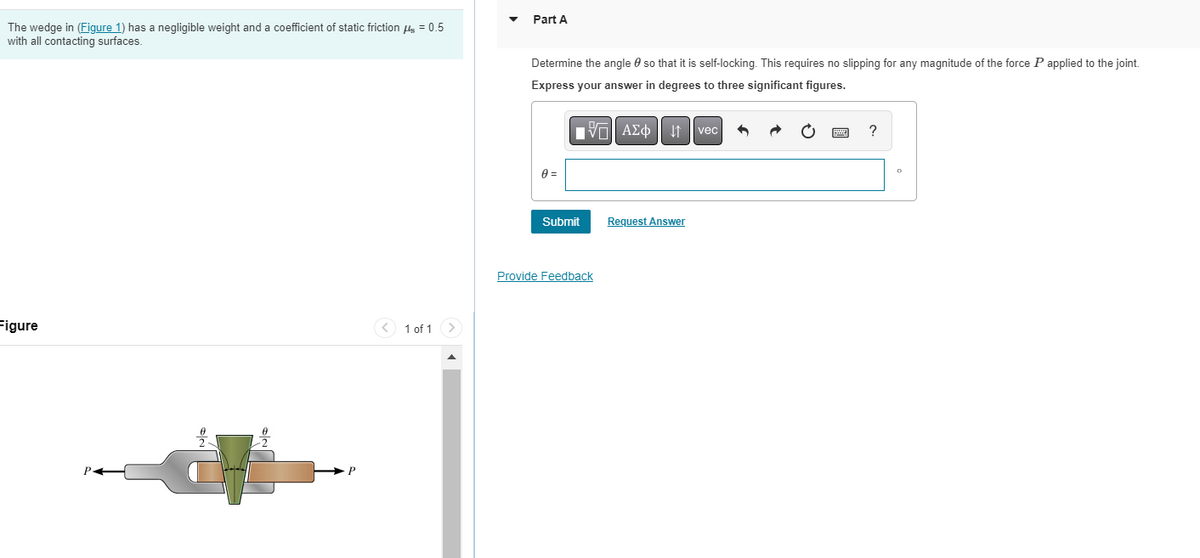 The wedge in (Figure 1) has a negligible weight and a coefficient of static friction μ = 0.5
with all contacting surfaces.
Figure
1 of 1 >
Part A
Determine the angle so that it is self-locking. This requires no slipping for any magnitude of the force P applied to the joint.
Express your answer in degrees to three significant figures.
0 =
Submit
VAΣo↓ vec
Provide Feedback
Request Answer
?