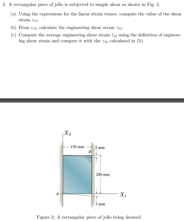 2. A rectangular piece of jello is subjected to simple shear as shown in Fig. 2.
(a) Using the expressions for the linear strain tensor, compute the value of the shear
strain €12.
(b) From €12, calculate the engineering shear strain 12.
(c) Compute the average engineering shear strain 712 using the definition of engineer-
ing shear strain and compare it with the 12 calculated in (b).
A
X₂
150 mm
B
3 mm
200 mm
3 mm
X₁
Figure 2: A rectangular piece of jello being sheared.