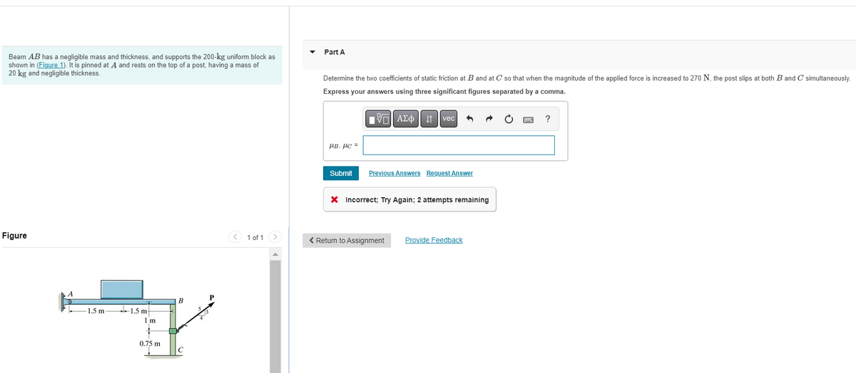 Beam AB has a negligible mass and thickness, and supports the 200-kg uniform block as
shown in (Figure 1). It is pinned at A and rests on the top of a post, having a mass of
20 kg and negligible thickness.
Figure
1.5 m
1.5 m
1 m
0.75 m
B
C
1 of 1 >
Part A
Determine the two coefficients of static friction at B and at C so that when the magnitude of the applied force is increased to 270 N, the post slips at both B and C simultaneously.
Express your answers using three significant figures separated by a comma.
VE ΑΣΦ
μβ. μα =
Submit
vec
Previous Answers Request Answer
X Incorrect; Try Again; 2 attempts remaining
< Return to Assignment
Provide Feedback
?