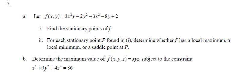 7.
a.
Let f(x,y)=3x²y-2y²
− 3x² −8y+2
i. Find the stationary points of f
ii. For each stationary point P found in (i), determine whether ƒ has a local maximum, a
local minimum, or a saddle point at P.
b. Determine the maximum value of f(x, y, z)=xyz subject to the constraint
x² +9y² + 4z² = 36