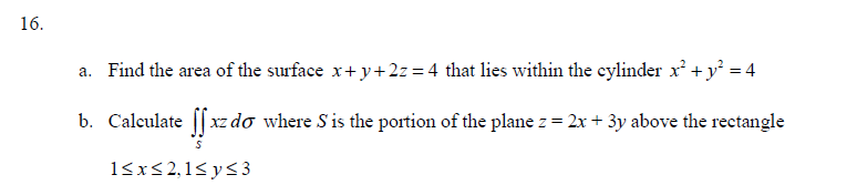 16.
a. Find the area of the surface x+y+2z=4 that lies within the cylinder x² + y² = 4
b. Calculate ffxz do where S' is the portion of the plane z = 2x + 3y above the rectangle
1≤x≤2,1≤ y ≤3