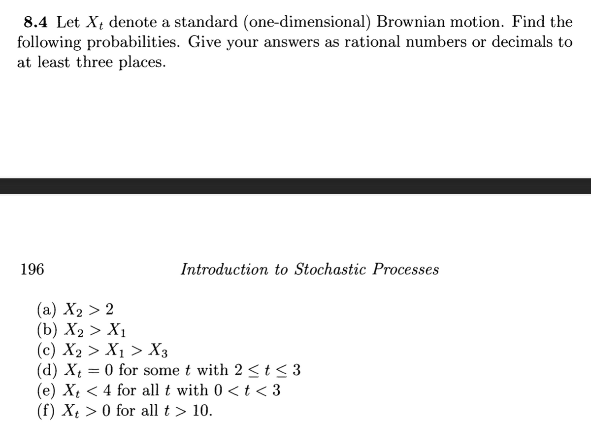 8.4 Let X₁ denote a standard (one-dimensional) Brownian motion. Find the
following probabilities. Give your answers as rational numbers or decimals to
at least three places.
196
Introduction to Stochastic Processes
(a) X₂ > 2
(b) X₂ > X1
(c) X₂ > X₁ > X3
(d) Xt = 0 for some t with 2 ≤ t ≤ 3
(e) Xt < 4 for all t with 0 < t < 3
(f) Xt> 0 for all t > 10.