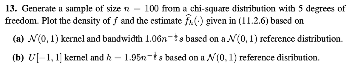 13. Generate a sample of size n = 100 from a chi-square distribution with 5 degrees of
freedom. Plot the density of f and the estimate fħ(•) given in (11.2.6) based on
(a) √(0, 1) kernel and bandwidth 1.06n-&s based on a N(0, 1) reference distribution.
(b) U[−1, 1] kernel and h = 1.95n¯½ s based on a N (0, 1) reference disribution.