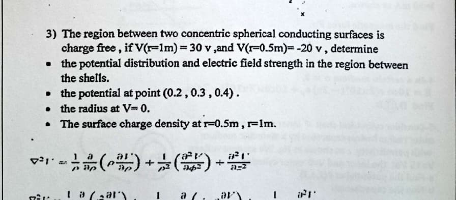 3) The region between two concentric spherical conducting surfaces is
charge free, if V(r-1m)%3D30 v ,and V(r-0.5m)--20 v, determine
• the potential distribution and electric field strength in the region between
the shells.
• the potential at point (0.2, 0.3,0.4).
the radius at V=0.
• The surface charge density at r-0.5m, r-Im.
1
a /.
