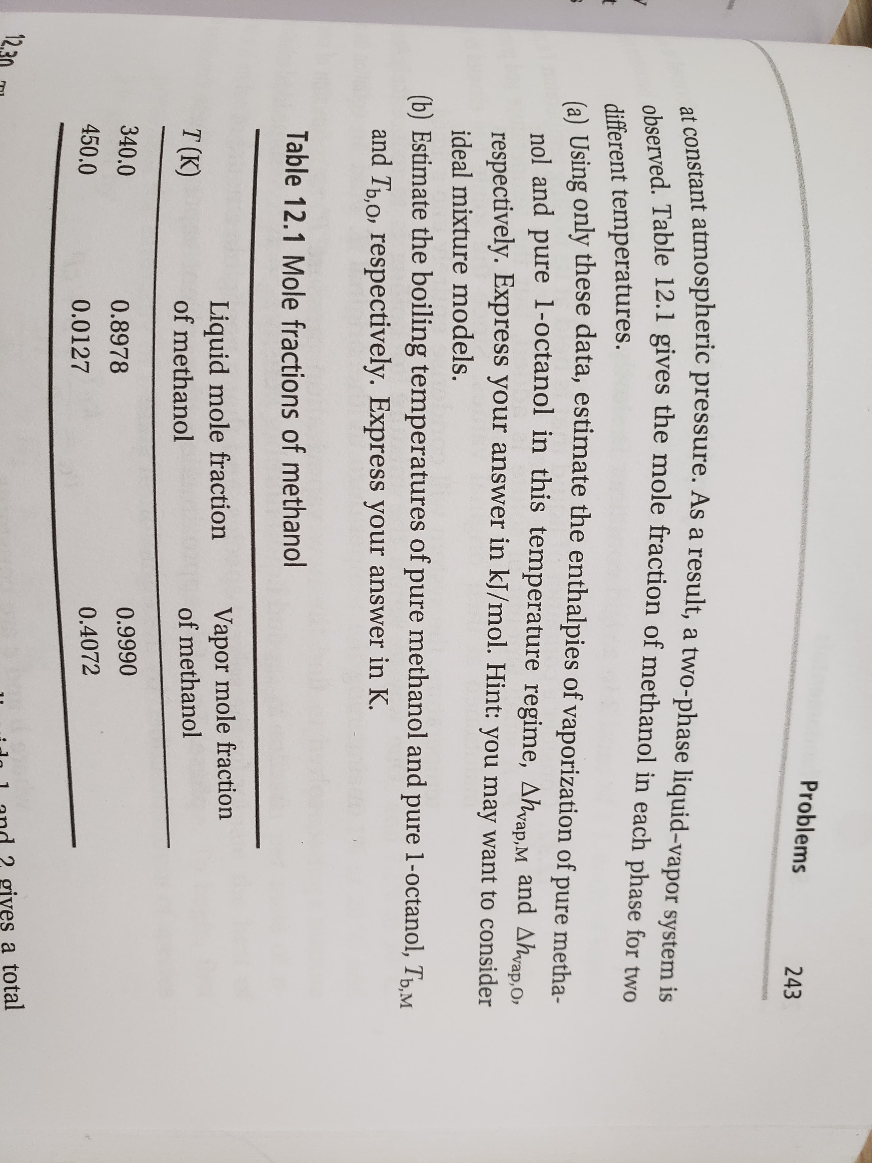 observed. Table 12.1 gives the mole fraction of methanol in each phase for two
at constant atmospheric pressure. As a result, a two-phase liquid-vapor system is
Problems
243
otant atmospheric pressure. As a result, a two-phase liquid-vapor system is
different temperatures.
6) Using only these data, estimate the enthalpies of vaporization of pure metha-
t
nol and pure 1-octanol in this temperature regime, Ahvap.M and Ahvap.O,
respectively. Express your answer in kJ/mol. Hint: you may want to consider
ideal mixture models.
(b) Estimate the boiling temperatures of pure methanol and pure 1-octanol, TpM
and Tp,o, respectively. Express your answer in K.
Table 12.1 Mole fractions of methanol
Liquid mole fraction
of methanol
Vapor mole fraction
of methanol
T (K)
340.0
0.9990
0.8978
450.0
0.4072
0.0127
12,30
ido 1 and 2 gives a total
