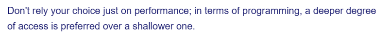 Don't rely your choice just on performance; in terms of programming, a deeper degree
of access is preferred over a shallower one.