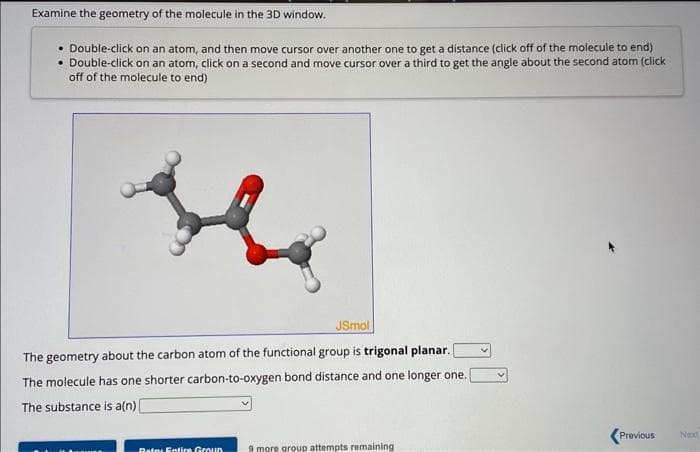 Examine the geometry of the molecule in the 3D window.
• Double-click on an atom, and then move cursor over another one to get a distance (click off of the molecule to end)
• Double-click on an atom, click on a second and move cursor over a third to get the angle about the second atom (click
off of the molecule to end)
JSmol
The geometry about the carbon atom of the functional group is trigonal planar.
The molecule has one shorter carbon-to-oxygen bond distance and one longer one.
The substance is a(n) [
Retox Entire Group 9 more group attempts remaining
<Previous
Next