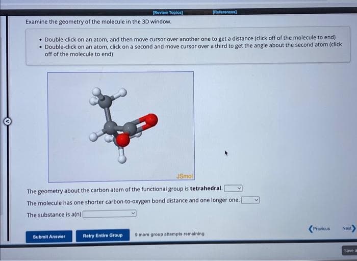 [Review Topics]
Examine the geometry of the molecule in the 3D window.
• Double-click on an atom, and then move cursor over another one to get a distance (click off of the molecule to end)
• Double-click on an atom, click on a second and move cursor over a third to get the angle about the second atom (click
off of the molecule to end)
[References]
JSmol
The geometry about the carbon atom of the functional group is tetrahedral.
The molecule has one shorter carbon-to-oxygen bond distance and one longer one. I
The substance is a(n) [
Submit Answer
Retry Entire Group 9 more group attempts remaining
<Previous
Next
Save a