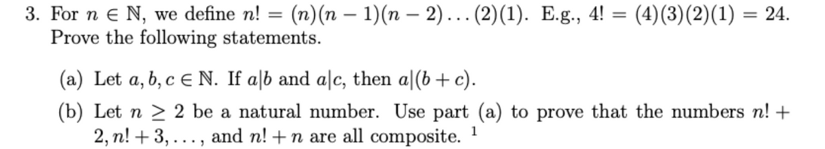 3. For n e N, we define n! = (n)(n – 1)(n – 2).. (2)(1). E.g., 4!
Prove the following statements.
(4)(3)(2)(1) = 24.
(a) Let a, b, c E N. If a|b and alc, then a|(b + c).
(b) Let n > 2 be a natural number. Use part (a) to prove that the numbers n! +
2, n! + 3, ..., and n! +n are all composite.
1
