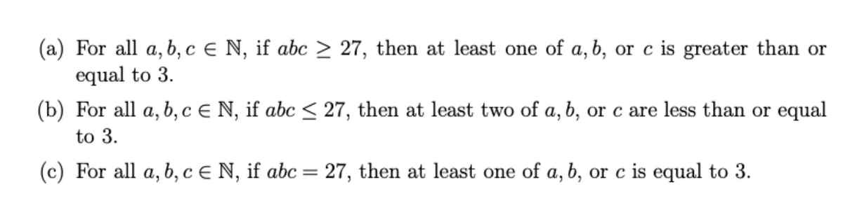 (a) For all a, b, c € N, if abc > 27, then at least one of a, b, or c is greater than or
equal to 3.
(b) For all a, b, c € N, if abc < 27, then at least two of a, b, or c are less than or equal
to 3.
(c) For all a, b, c € N, if abc = 27, then at least one of a, b, or c is equal to 3.
