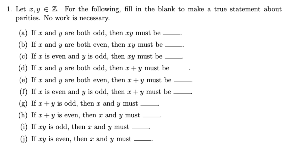 1. Let x, y € Z. For the following, fill in the blank to make a true statement about
parities. No work is necessary.
(a) If x and y are both odd, then xy must be
(b) If x and y are both even, then xy must be
(c) If x is even and y is odd, then xy must be
(d) If x and y are both odd, then x + y must be
(e) If x and y are both even, then x + y must be
(f) If x is even and y is odd, then x + y must be
(g) If x + y is odd, then x and
y must
(h) If x + y is even, then x and y must
(i) If
xy
is odd, then x and y must
(j) If
xy
is
even,
then x and y must
