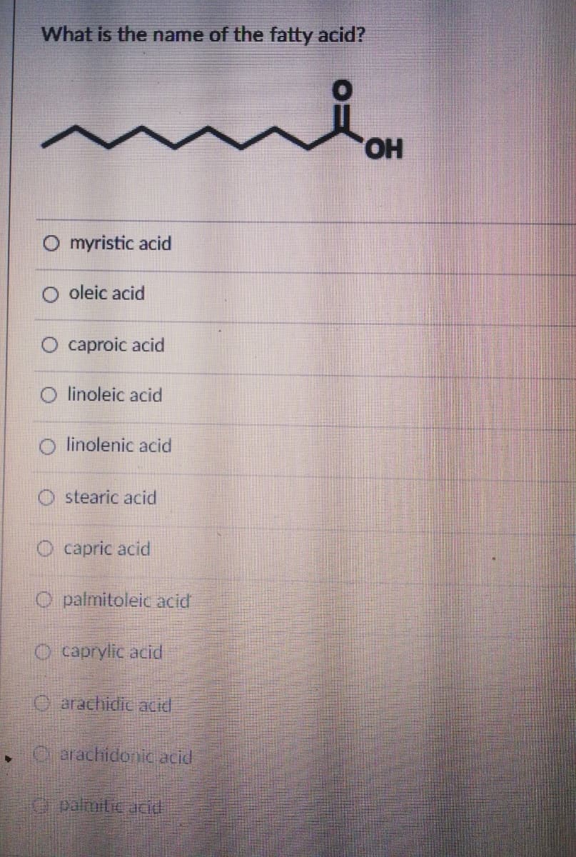 What is the name of the fatty acid?
HO,
myristic acid
oleic acid
O caproic acid
O linoleic acid
linolenic acid
O stearic acid
O capric acid
O palmitoleic acid,
O caprylic acid
O arachidic acid
C-arachidouic acid
G palmitic acid
