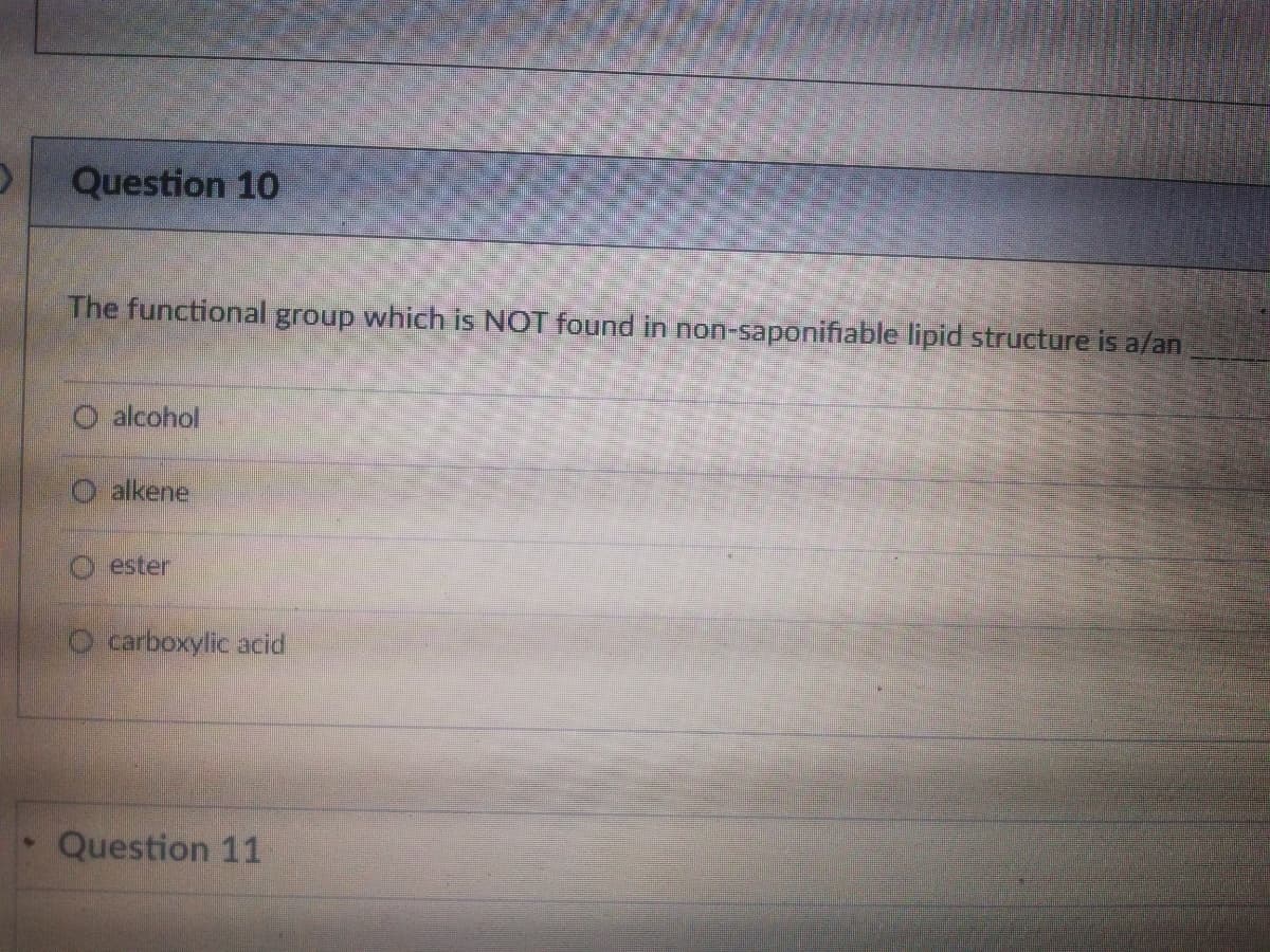 Question 10
The functional group which is NOT found in non-saponifiable lipid structure is a/an
O alcohol
alkene
O ester
O carboxylic acid
Question 11
