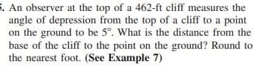 5. An observer at the top of a 462-ft cliff measures the
angle of depression from the top of a cliff to a point
on the ground to be 5°. What is the distance from the
base of the cliff to the point on the ground? Round to
the nearest foot. (See Example 7)
