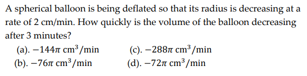 A spherical balloon is being deflated so that its radius is decreasing at a
rate of 2 cm/min. How quickly is the volume of the balloon decreasing
after 3 minutes?
(a). -1447 cm³/min
(b). -767 cm³/min
(c).-2887 cm³/min
(d). -72 cm³/min