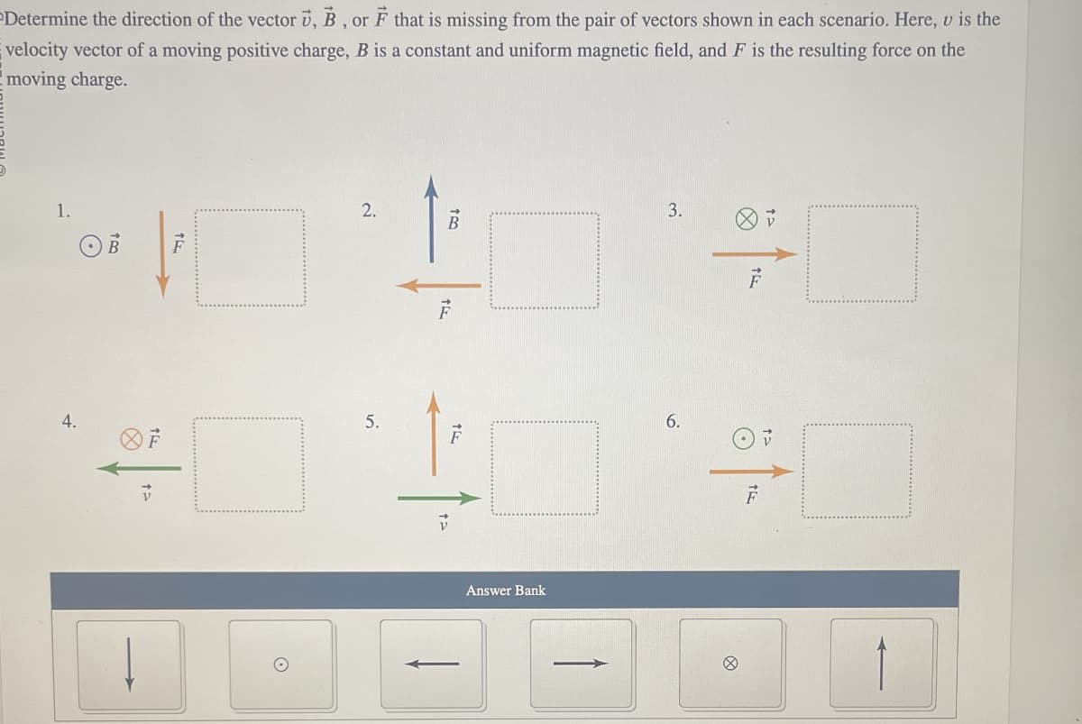 Determine the direction of the vector u, B, or F that is missing from the pair of vectors shown in each scenario. Here, v is the
velocity vector of a moving positive charge, B is a constant and uniform magnetic field, and F is the resulting force on the
moving charge.
1.
OB
4.
TE
5.
B
V
Answer Bank
3.
6.