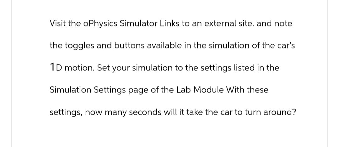 Visit the oPhysics Simulator Links to an external site. and note
the toggles and buttons available in the simulation of the car's
1D motion. Set your simulation to the settings listed in the
Simulation Settings page of the Lab Module With these
settings, how many seconds will it take the car to turn around?